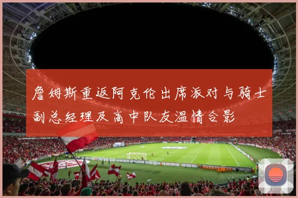 詹姆斯重返阿克伦出席派对与骑士副总经理及高中队友温情合影