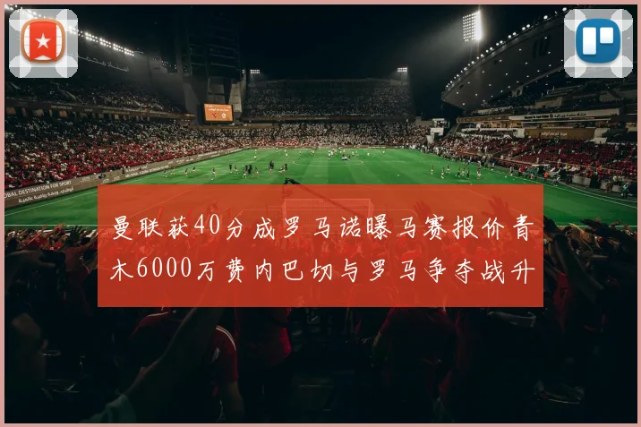 曼联获40分成罗马诺曝马赛报价青木6000万费内巴切与罗马争夺战升级