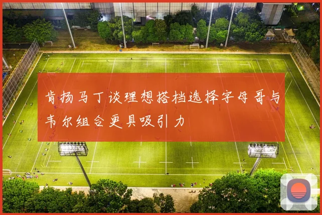肯扬马丁谈理想搭档选择字母哥与韦尔组合更具吸引力