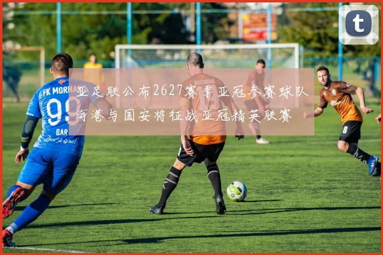 亚足联公布2627赛季亚冠参赛球队海港与国安将征战亚冠精英联赛