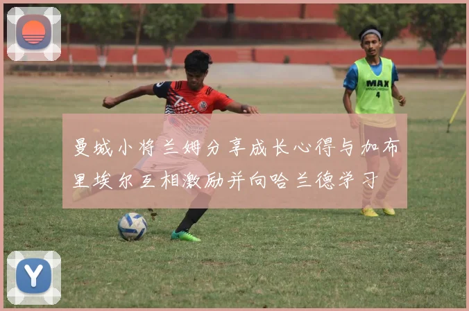 曼城小将兰姆分享成长心得与加布里埃尔互相激励并向哈兰德学习