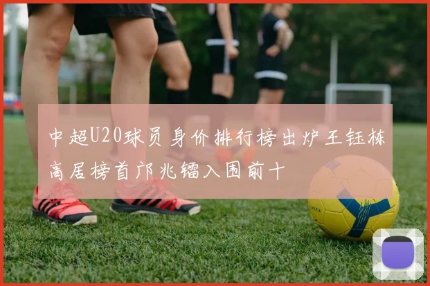 中超U20球员身价排行榜出炉王钰栋高居榜首邝兆镭入围前十