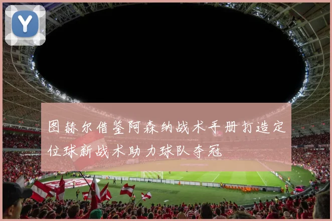 图赫尔借鉴阿森纳战术手册打造定位球新战术助力球队夺冠