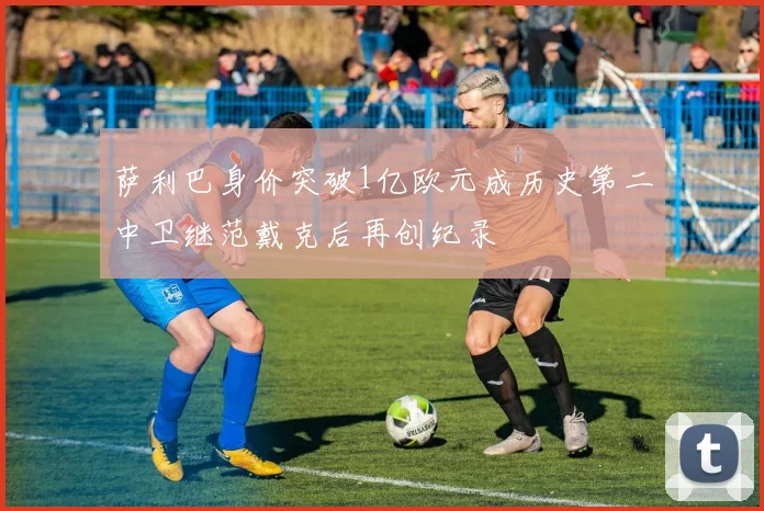 萨利巴身价突破1亿欧元成历史第二中卫继范戴克后再创纪录