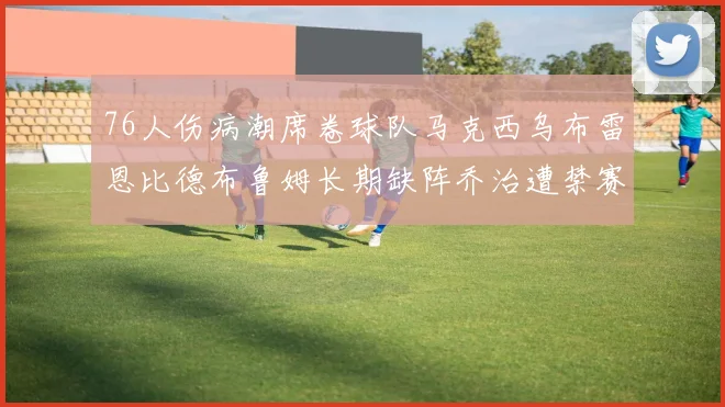 76人伤病潮席卷球队马克西乌布雷恩比德布鲁姆长期缺阵乔治遭禁赛困扰