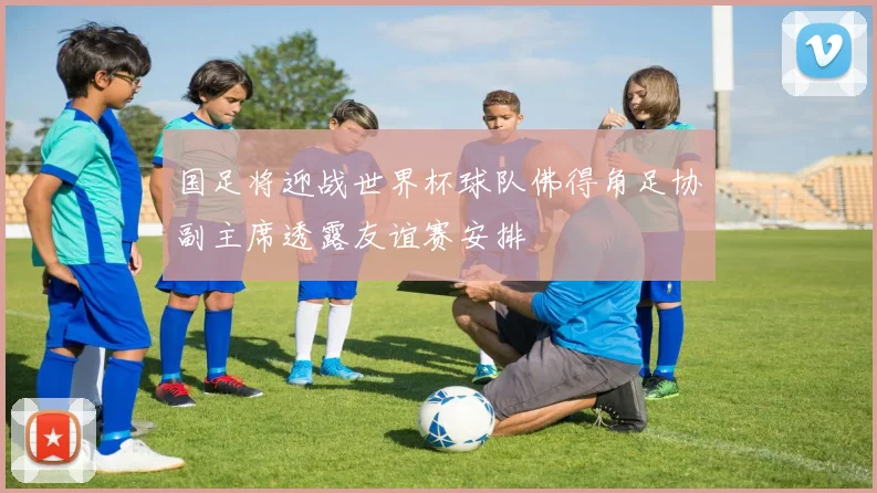 国足将迎战世界杯球队佛得角足协副主席透露友谊赛安排