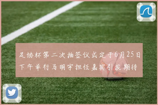 足协杯第二次抽签仪式定于6月25日下午举行马明宇担任嘉宾引发期待