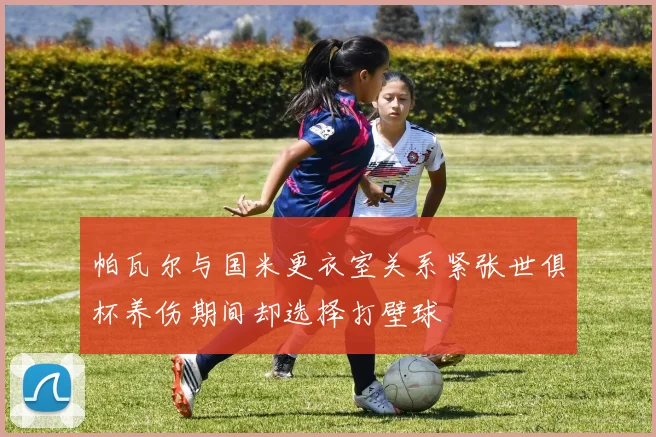 帕瓦尔与国米更衣室关系紧张世俱杯养伤期间却选择打壁球