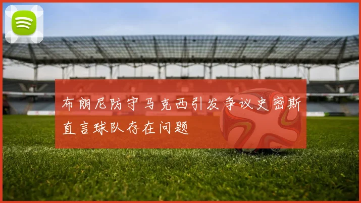 布朗尼防守马克西引发争议史密斯直言球队存在问题