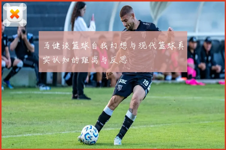 马健谈篮球自我幻想与现代篮球真实认知的距离与反思