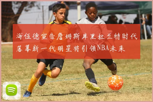 海伍德宣告詹姆斯库里杜兰特时代落幕新一代明星将引领NBA未来