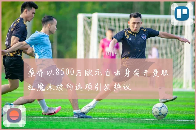 桑乔以8500万欧元自由身离开曼联红魔未续约选项引发热议