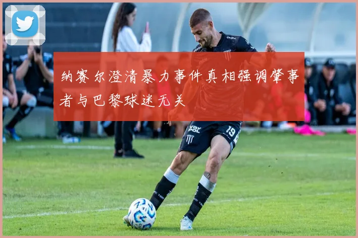 纳赛尔澄清暴力事件真相强调肇事者与巴黎球迷无关