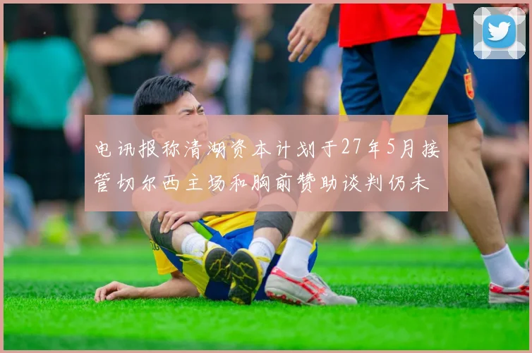 电讯报称清湖资本计划于27年5月接管切尔西主场和胸前赞助谈判仍未取得进展