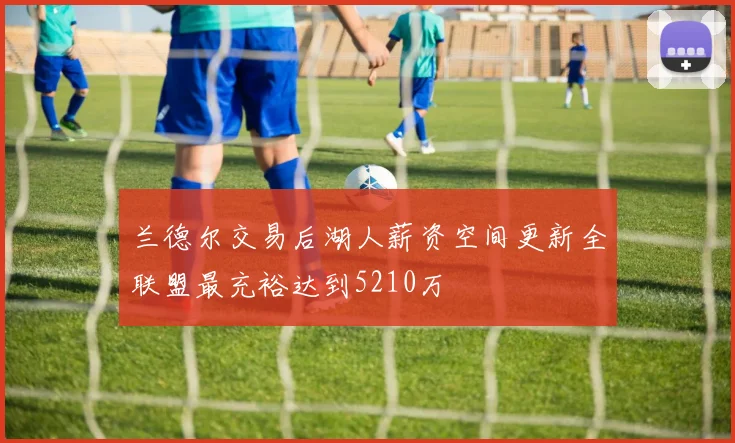 兰德尔交易后湖人薪资空间更新全联盟最充裕达到5210万