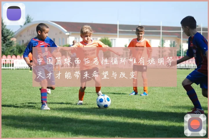 中国篮球面临恶性循环唯有姚明等天才才能带来希望与改变