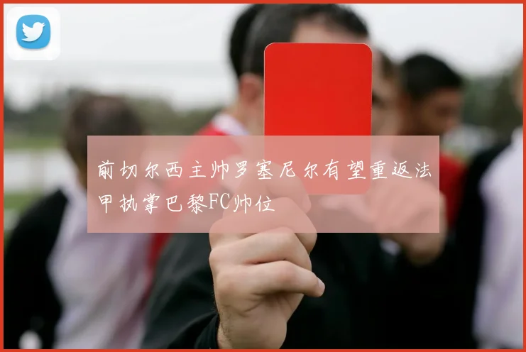 前切尔西主帅罗塞尼尔有望重返法甲执掌巴黎FC帅位
