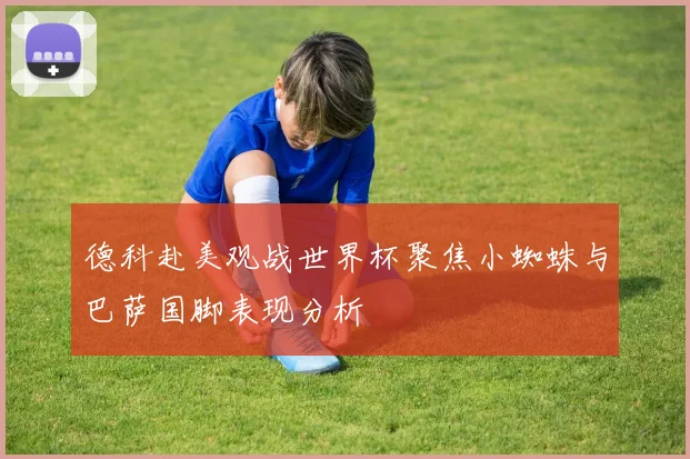 德科赴美观战世界杯聚焦小蜘蛛与巴萨国脚表现分析