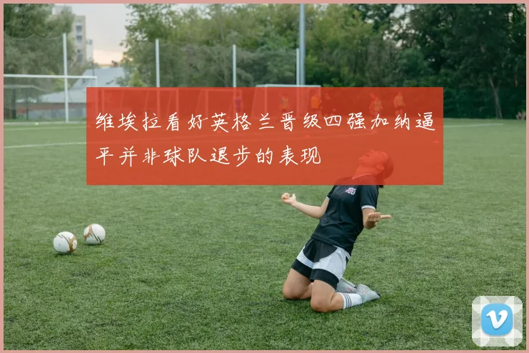 维埃拉看好英格兰晋级四强加纳逼平并非球队退步的表现