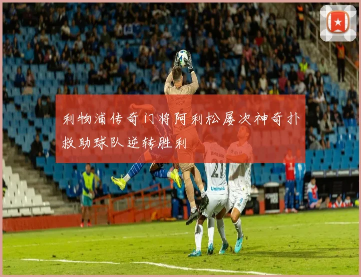 利物浦传奇门将阿利松屡次神奇扑救助球队逆转胜利