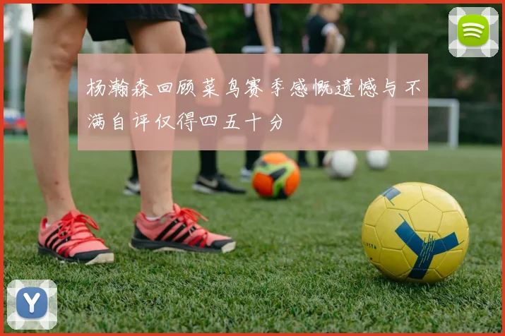 杨瀚森回顾菜鸟赛季感慨遗憾与不满自评仅得四五十分
